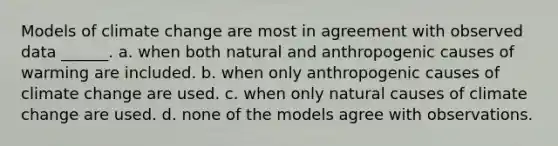 Models of climate change are most in agreement with observed data ______. a. when both natural and anthropogenic causes of warming are included. b. when only anthropogenic causes of climate change are used. c. when only natural causes of climate change are used. d. none of the models agree with observations.