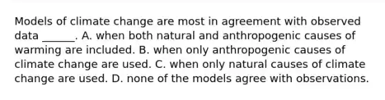 Models of climate change are most in agreement with observed data ______. A. when both natural and anthropogenic causes of warming are included. B. when only anthropogenic causes of climate change are used. C. when only natural causes of climate change are used. D. none of the models agree with observations.