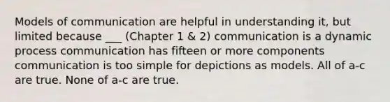 Models of communication are helpful in understanding it, but limited because ___ (Chapter 1 & 2) communication is a dynamic process communication has fifteen or more components communication is too simple for depictions as models. All of a-c are true. None of a-c are true.