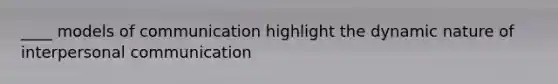 ____ models of communication highlight the dynamic nature of interpersonal communication