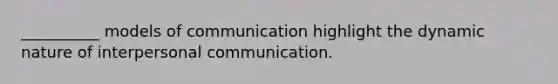 __________ models of communication highlight the dynamic nature of interpersonal communication.