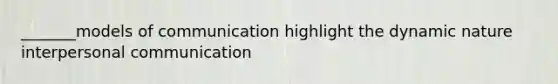 _______models of communication highlight the dynamic nature interpersonal communication