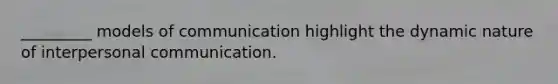 _________ models of communication highlight the dynamic nature of interpersonal communication.