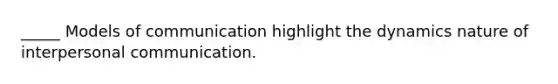 _____ Models of communication highlight the dynamics nature of interpersonal communication.