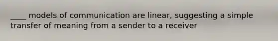 ____ models of communication are linear, suggesting a simple transfer of meaning from a sender to a receiver