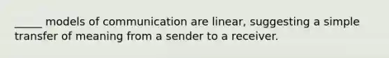 _____ models of communication are linear, suggesting a simple transfer of meaning from a sender to a receiver.