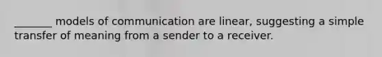 _______ models of communication are linear, suggesting a simple transfer of meaning from a sender to a receiver.