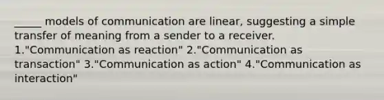 _____ models of communication are linear, suggesting a simple transfer of meaning from a sender to a receiver. 1."Communication as reaction" 2."Communication as transaction" 3."Communication as action" 4."Communication as interaction"