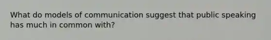 What do models of communication suggest that public speaking has much in common with?