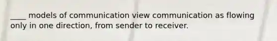 ____ models of communication view communication as flowing only in one direction, from sender to receiver.