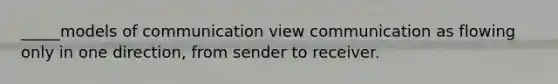 _____models of communication view communication as flowing only in one direction, from sender to receiver.