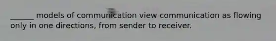 ______ models of communication view communication as flowing only in one directions, from sender to receiver.