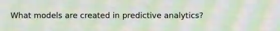 What models are created in predictive analytics?