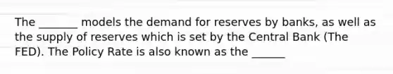 The _______ models the demand for reserves by banks, as well as the supply of reserves which is set by the Central Bank (The FED). The Policy Rate is also known as the ______