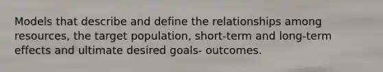 Models that describe and define the relationships among resources, the target population, short-term and long-term effects and ultimate desired goals- outcomes.