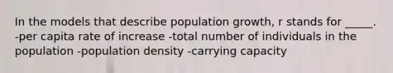 In the models that describe population growth, r stands for _____. -per capita rate of increase -total number of individuals in the population -population density -carrying capacity