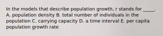 In the models that describe population growth, r stands for _____. A. population density B. total number of individuals in the population C. carrying capacity D. a time interval E. per capita population growth rate