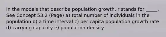 In the models that describe population growth, r stands for _____. See Concept 53.2 (Page) a) total number of individuals in the population b) a time interval c) per capita population growth rate d) carrying capacity e) population density