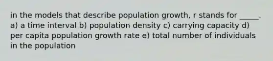 in the models that describe population growth, r stands for _____. a) a time interval b) population density c) carrying capacity d) per capita population growth rate e) total number of individuals in the population