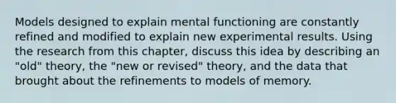 Models designed to explain mental functioning are constantly refined and modified to explain new experimental results. Using the research from this chapter, discuss this idea by describing an "old" theory, the "new or revised" theory, and the data that brought about the refinements to models of memory.