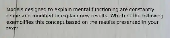 Models designed to explain mental functioning are constantly refine and modified to explain new results. Which of the following exemplifies this concept based on the results presented in your text?