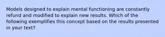 Models designed to explain mental functioning are constantly refund and modified to explain new results. Which of the following exemplifies this concept based on the results presented in your text?