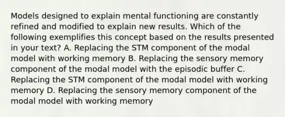 Models designed to explain mental functioning are constantly refined and modified to explain new results. Which of the following exemplifies this concept based on the results presented in your text? A. Replacing the STM component of the modal model with working memory B. Replacing the sensory memory component of the modal model with the episodic buffer C. Replacing the STM component of the modal model with working memory D. Replacing the sensory memory component of the modal model with working memory