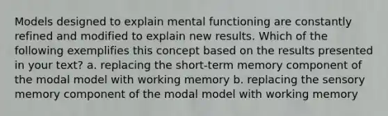 Models designed to explain mental functioning are constantly refined and modified to explain new results. Which of the following exemplifies this concept based on the results presented in your text? a. replacing the short-term memory component of the modal model with working memory b. replacing the sensory memory component of the modal model with working memory