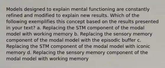 Models designed to explain mental functioning are constantly refined and modified to explain new results. Which of the following exemplifies this concept based on the results presented in your text? a. Replacing the STM component of the modal model with working memory b. Replacing the sensory memory component of the modal model with the episodic buffer c. Replacing the STM component of the modal model with iconic memory d. Replacing the sensory memory component of the modal model with working memory