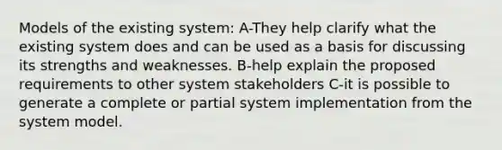 Models of the existing system: A-They help clarify what the existing system does and can be used as a basis for discussing its strengths and weaknesses. B-help explain the proposed requirements to other system stakeholders C-it is possible to generate a complete or partial system implementation from the system model.