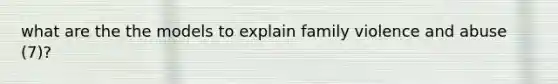what are the the models to explain family violence and abuse (7)?
