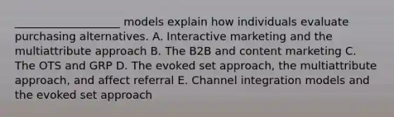 ​___________________ models explain how individuals evaluate purchasing alternatives. A. Interactive marketing and the multiattribute approach B. The B2B and content marketing C. The OTS and GRP D. The evoked set​ approach, the multiattribute​ approach, and affect referral E. Channel integration models and the evoked set approach