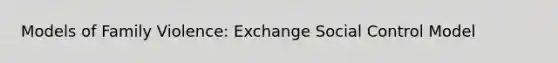 Models of Family Violence: Exchange Social Control Model