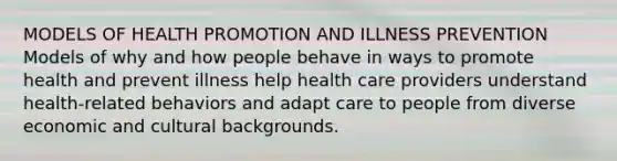 MODELS OF HEALTH PROMOTION AND ILLNESS PREVENTION Models of why and how people behave in ways to promote health and prevent illness help health care providers understand health-related behaviors and adapt care to people from diverse economic and cultural backgrounds.