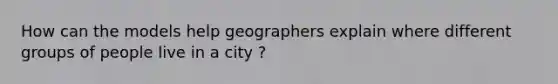 How can the models help geographers explain where different groups of people live in a city ?