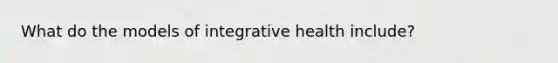 What do the models of integrative health include?