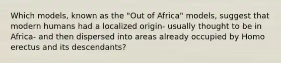 Which models, known as the "Out of Africa" models, suggest that modern humans had a localized origin- usually thought to be in Africa- and then dispersed into areas already occupied by Homo erectus and its descendants?