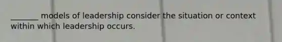 _______ models of leadership consider the situation or context within which leadership occurs.
