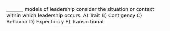 _______ models of leadership consider the situation or context within which leadership occurs. A) Trait B) Contigency C) Behavior D) Expectancy E) Transactional