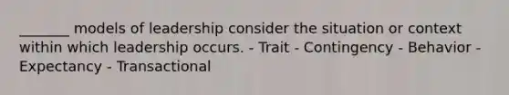 _______ models of leadership consider the situation or context within which leadership occurs. - Trait - Contingency - Behavior - Expectancy - Transactional