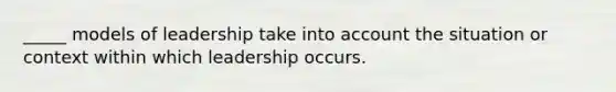 _____ models of leadership take into account the situation or context within which leadership occurs.