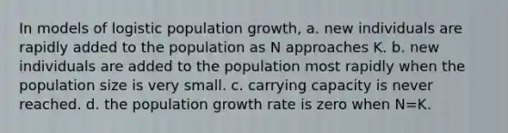 In models of logistic population growth, a. new individuals are rapidly added to the population as N approaches K. b. new individuals are added to the population most rapidly when the population size is very small. c. carrying capacity is never reached. d. the population growth rate is zero when N=K.