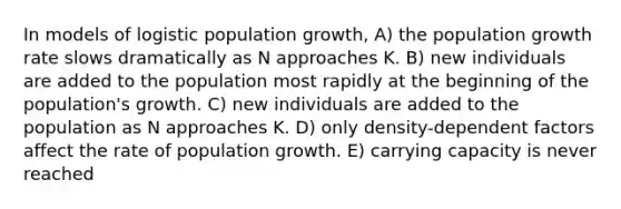 In models of logistic population growth, A) the population growth rate slows dramatically as N approaches K. B) new individuals are added to the population most rapidly at the beginning of the population's growth. C) new individuals are added to the population as N approaches K. D) only density-dependent factors affect the rate of population growth. E) carrying capacity is never reached