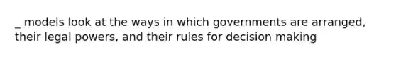 _ models look at the ways in which governments are arranged, their legal powers, and their rules for decision making