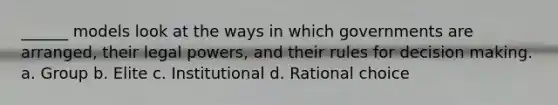 ______ models look at the ways in which governments are arranged, their legal powers, and their rules for decision making. a. Group b. Elite c. Institutional d. Rational choice