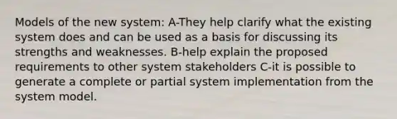 Models of the new system: A-They help clarify what the existing system does and can be used as a basis for discussing its strengths and weaknesses. B-help explain the proposed requirements to other system stakeholders C-it is possible to generate a complete or partial system implementation from the system model.