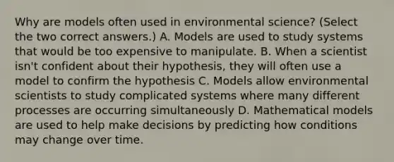 Why are models often used in environmental science? (Select the two correct answers.) A. Models are used to study systems that would be too expensive to manipulate. B. When a scientist isn't confident about their hypothesis, they will often use a model to confirm the hypothesis C. Models allow environmental scientists to study complicated systems where many different processes are occurring simultaneously D. Mathematical models are used to help make decisions by predicting how conditions may change over time.