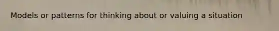 Models or patterns for thinking about or valuing a situation