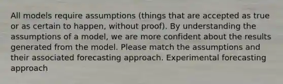 All models require assumptions (things that are accepted as true or as certain to happen, without proof). By understanding the assumptions of a model, we are more confident about the results generated from the model. Please match the assumptions and their associated forecasting approach. Experimental forecasting approach