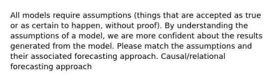 All models require assumptions (things that are accepted as true or as certain to happen, without proof). By understanding the assumptions of a model, we are more confident about the results generated from the model. Please match the assumptions and their associated forecasting approach. Causal/relational forecasting approach